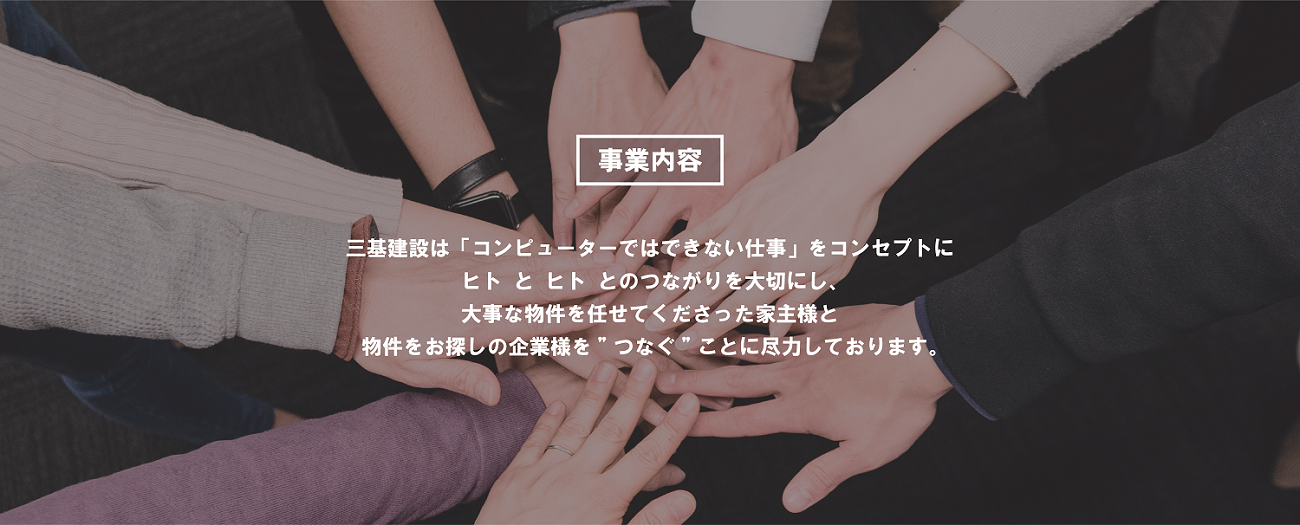 三基建設は「コンピューターではできない仕事」をコンセプトに
            ヒト と ヒトとのつながりを大切にし、大切な物件を任せてくださった家主様と物件をお探しの企業様を つなぐことに尽力しております。